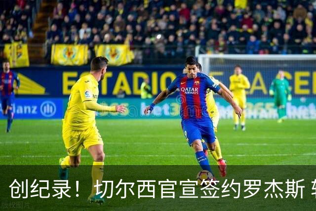 创纪录！切尔西官宣签约罗杰斯 转会费1.17亿镑