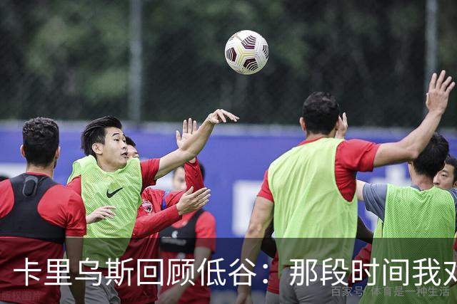 卡里乌斯回顾低谷：那段时间我对足球失去了乐趣，不想比赛