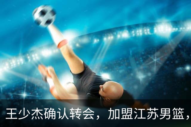 王少杰确认转会，加盟江苏男篮，C类合同曝光，徐杰感到失望