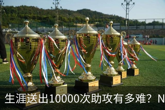 生涯送出10000次助攻有多难？NBA至今8人做到，现役2人上榜，榜首恐难被超越